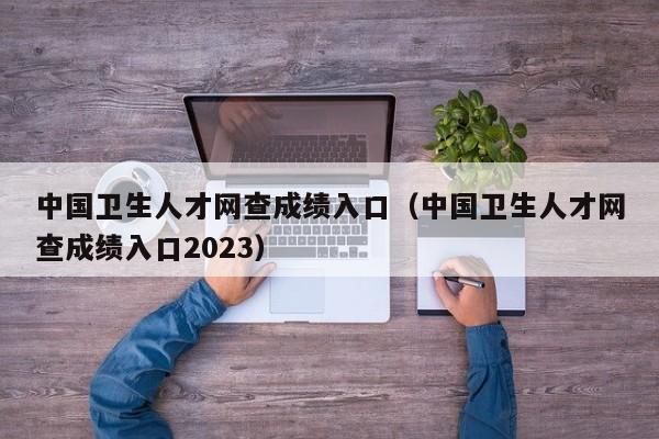 中国卫生人才网查成绩入口（中国卫生人才网查成绩入口2023）