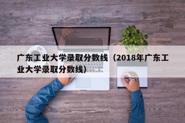 广东工业大学录取分数线（2018年广东工业大学录取分数线）