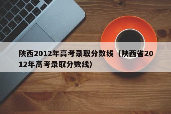 陕西2012年高考录取分数线（陕西省2012年高考录取分数线）