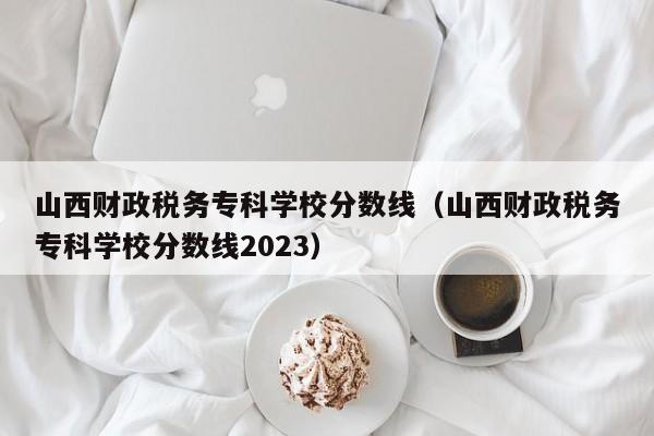 山西财政税务专科学校分数线（山西财政税务专科学校分数线2023）