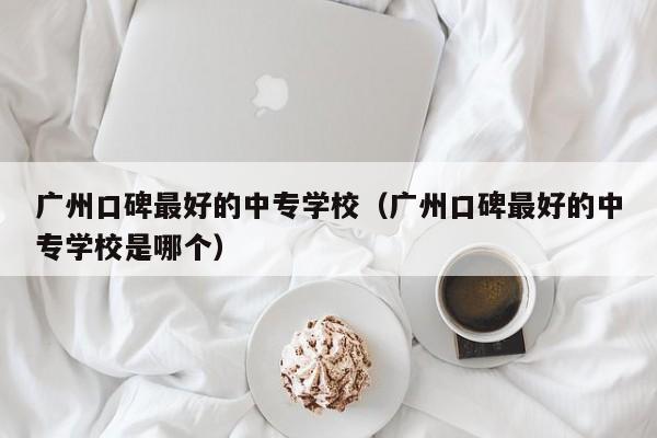 广州口碑最好的中专学校（广州口碑最好的中专学校是哪个）