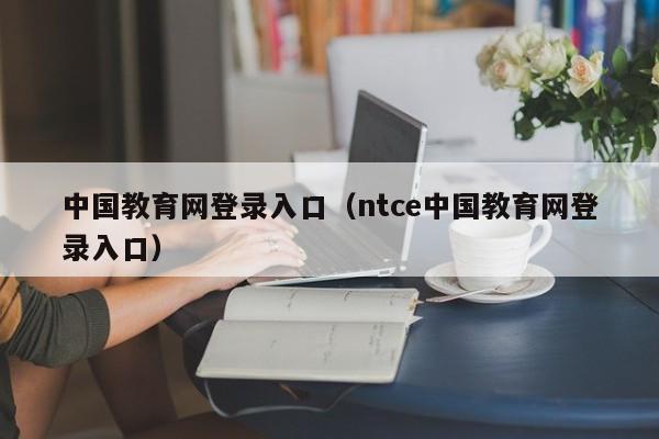 中国教育网登录入口（ntce中国教育网登录入口）