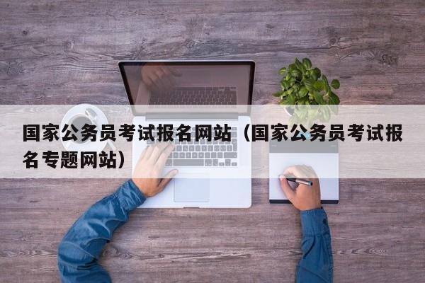 国家公务员考试报名网站（国家公务员考试报名专题网站）