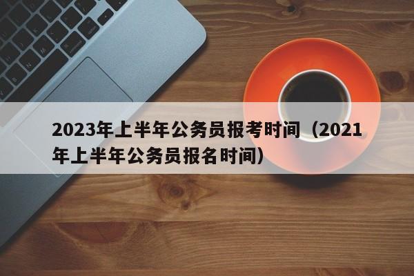 2023年上半年公务员报考时间（2021年上半年公务员报名时间）
