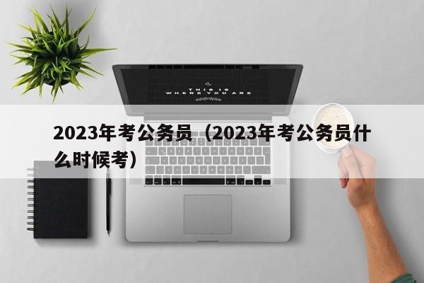 2023年考公务员（2023年考公务员什么时候考）