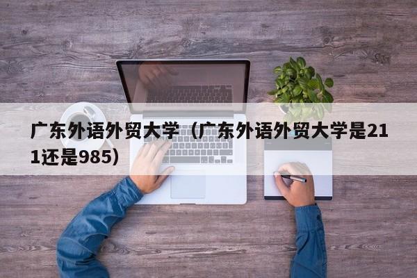 广东外语外贸大学（广东外语外贸大学是211还是985）