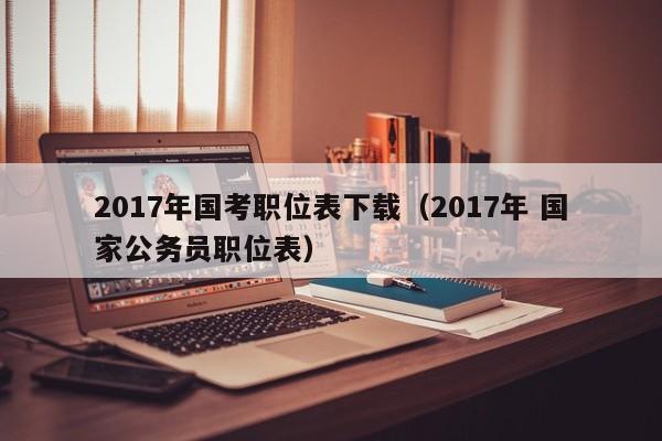 2017年国考职位表下载（2017年 国家公务员职位表）