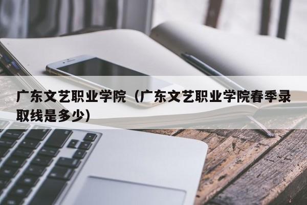 广东文艺职业学院（广东文艺职业学院春季录取线是多少）