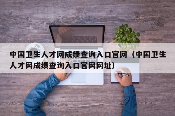 中国卫生人才网成绩查询入口官网（中国卫生人才网成绩查询入口官网网址）