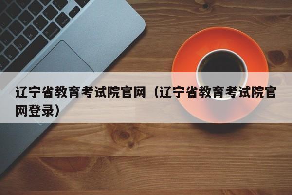 辽宁省教育考试院官网（辽宁省教育考试院官网登录）