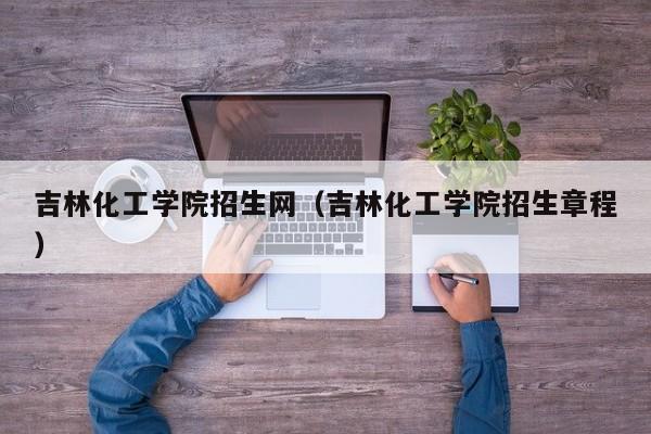 吉林化工学院招生网（吉林化工学院招生章程）