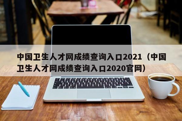 中国卫生人才网成绩查询入口2021（中国卫生人才网成绩查询入口2020官网）