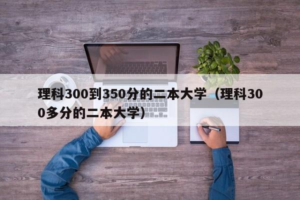 理科300到350分的二本大学（理科300多分的二本大学）