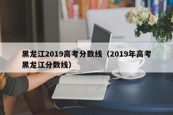 黑龙江2019高考分数线（2019年高考黑龙江分数线）