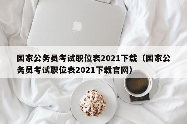 国家公务员考试职位表2021下载（国家公务员考试职位表2021下载官网）