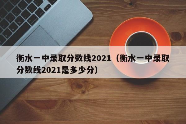 衡水一中录取分数线2021（衡水一中录取分数线2021是多少分）