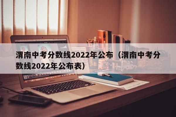 渭南中考分数线2022年公布（渭南中考分数线2022年公布表）