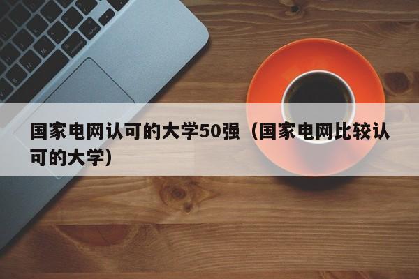 国家电网认可的大学50强（国家电网比较认可的大学）