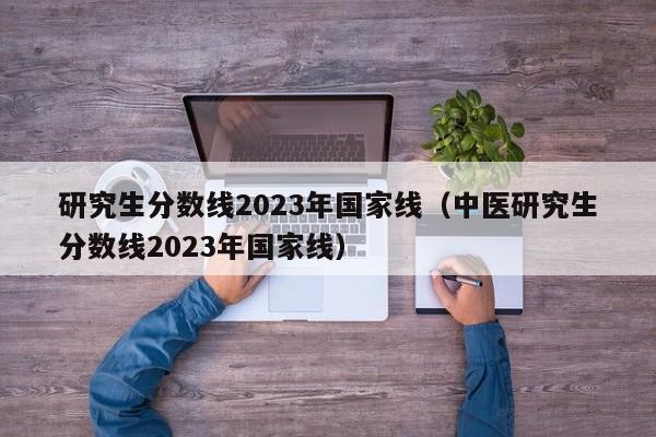 研究生分数线2023年国家线（中医研究生分数线2023年国家线）