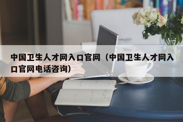 中国卫生人才网入口官网（中国卫生人才网入口官网电话咨询）