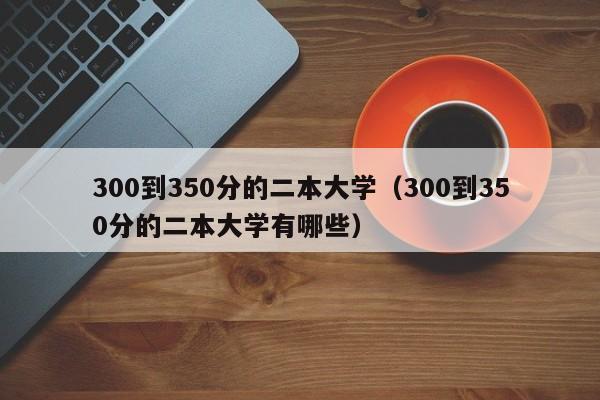 300到350分的二本大学（300到350分的二本大学有哪些）