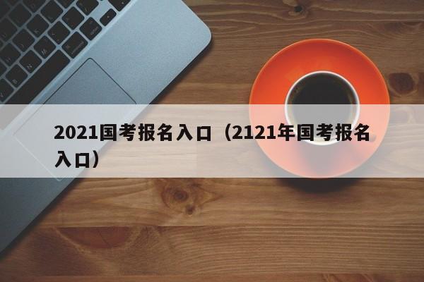 2021国考报名入口（2121年国考报名入口）