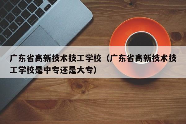 广东省高新技术技工学校（广东省高新技术技工学校是中专还是大专）