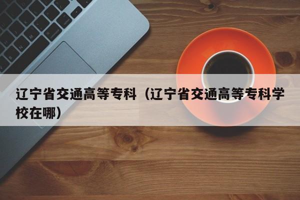辽宁省交通高等专科（辽宁省交通高等专科学校在哪）