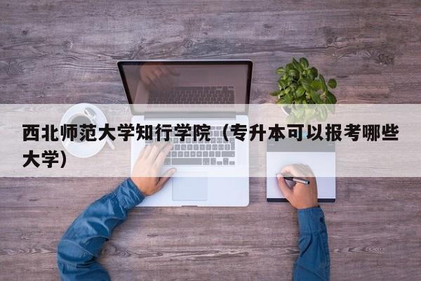 西北师范大学知行学院（专升本可以报考哪些大学）