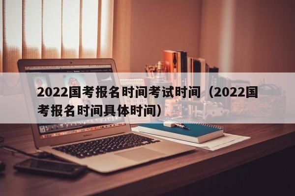 2022国考报名时间考试时间（2022国考报名时间具体时间）