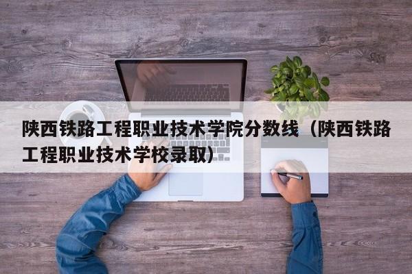 陕西铁路工程职业技术学院分数线（陕西铁路工程职业技术学校录取）