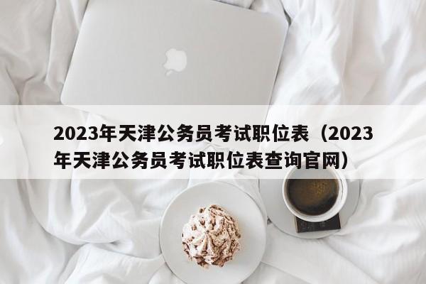 2023年天津公务员考试职位表（2023年天津公务员考试职位表查询官网）