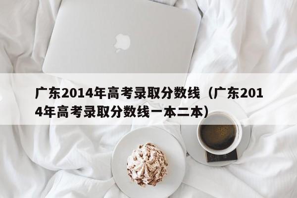 广东2014年高考录取分数线（广东2014年高考录取分数线一本二本）