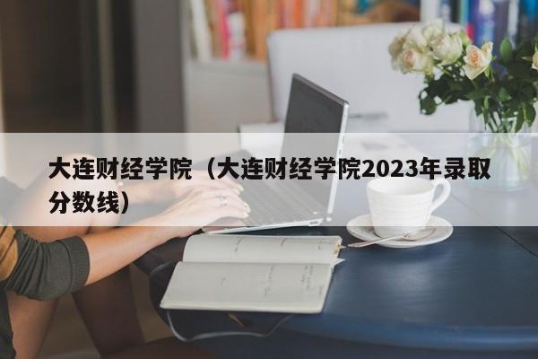 大连财经学院（大连财经学院2023年录取分数线）