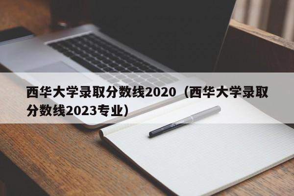 西华大学录取分数线2020（西华大学录取分数线2023专业）