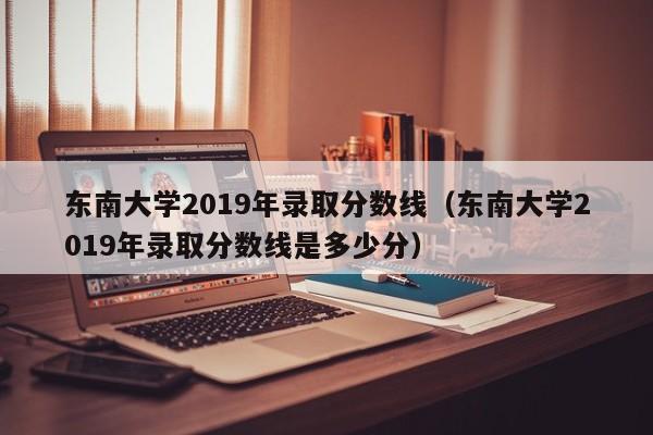 东南大学2019年录取分数线（东南大学2019年录取分数线是多少分）