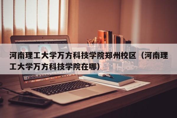 河南理工大学万方科技学院郑州校区（河南理工大学万方科技学院在哪）