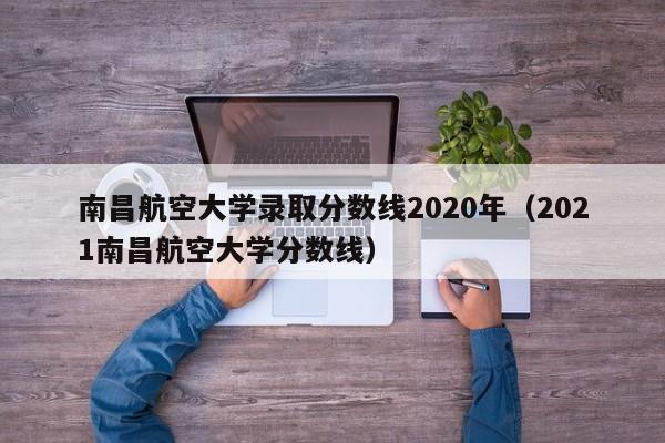 南昌航空大学录取分数线2020年（2021南昌航空大学分数线）