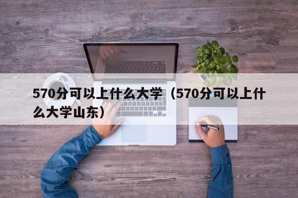 570分可以上什么大学（570分可以上什么大学山东）