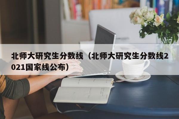 北师大研究生分数线（北师大研究生分数线2021国家线公布）