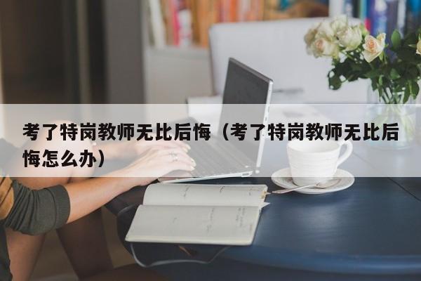 考了特岗教师无比后悔（考了特岗教师无比后悔怎么办）