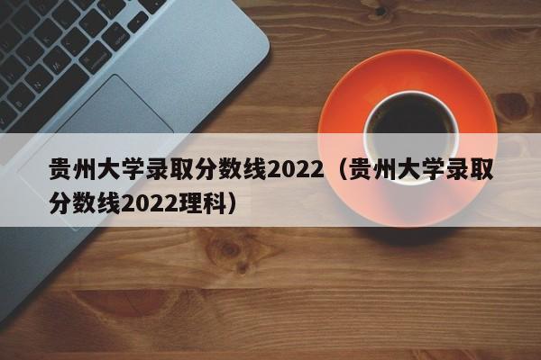 贵州大学录取分数线2022（贵州大学录取分数线2022理科）
