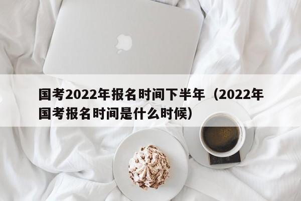 国考2022年报名时间下半年（2022年国考报名时间是什么时候）