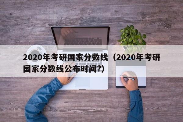 2020年考研国家分数线（2020年考研国家分数线公布时间?）