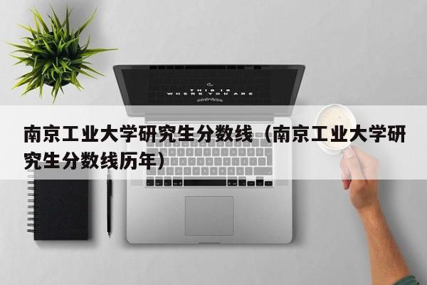 南京工业大学研究生分数线（南京工业大学研究生分数线历年）